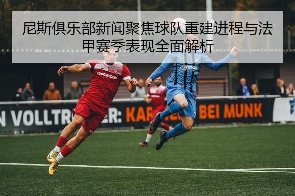 尼斯俱乐部新闻聚焦球队重建进程与法甲赛季表现全面解析