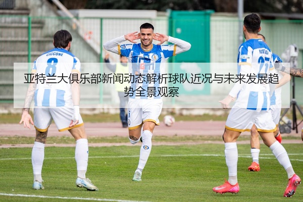 亚特兰大俱乐部新闻动态解析球队近况与未来发展趋势全景观察