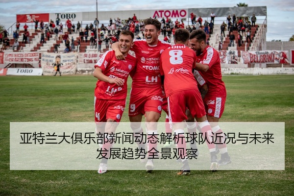 亚特兰大俱乐部新闻动态解析球队近况与未来发展趋势全景观察
