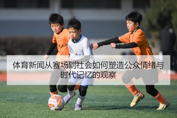 体育新闻从赛场到社会如何塑造公众情绪与时代记忆的观察