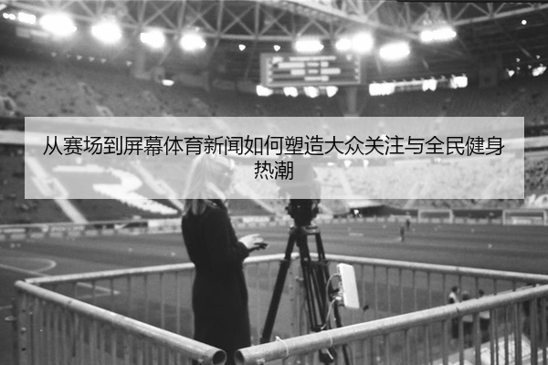从赛场到屏幕体育新闻如何塑造大众关注与全民健身热潮