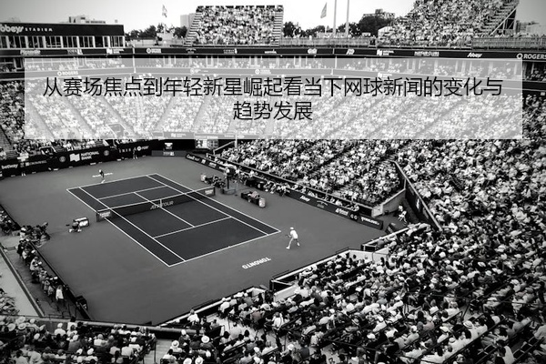从赛场焦点到年轻新星崛起看当下网球新闻的变化与趋势发展