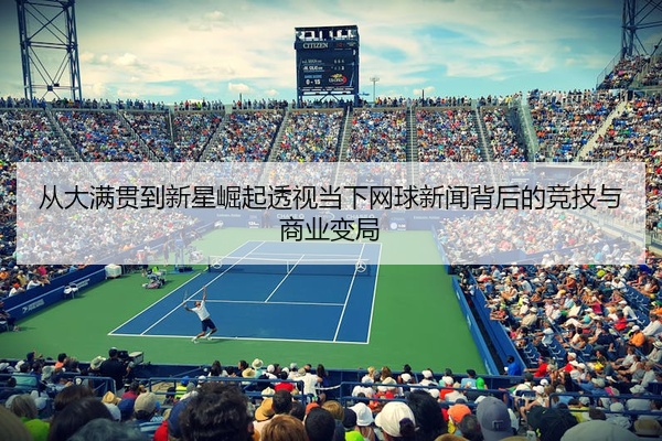 从大满贯到新星崛起透视当下网球新闻背后的竞技与商业变局