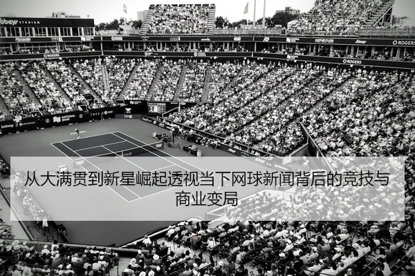 从大满贯到新星崛起透视当下网球新闻背后的竞技与商业变局