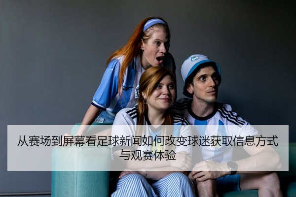 从赛场到屏幕看足球新闻如何改变球迷获取信息方式与观赛体验