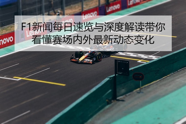 F1新闻每日速览与深度解读带你看懂赛场内外最新动态变化
