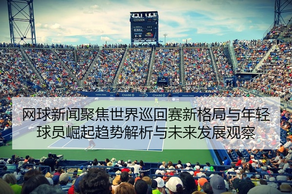 网球新闻聚焦世界巡回赛新格局与年轻球员崛起趋势解析与未来发展观察
