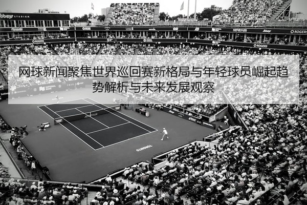 网球新闻聚焦世界巡回赛新格局与年轻球员崛起趋势解析与未来发展观察