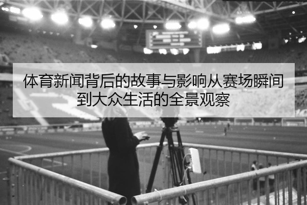 体育新闻背后的故事与影响从赛场瞬间到大众生活的全景观察