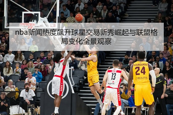 nba新闻热度飙升球星交易新秀崛起与联盟格局变化全景观察
