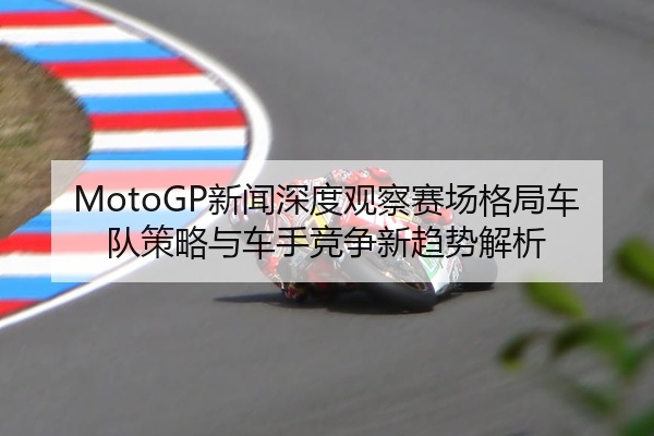 MotoGP新闻深度观察赛场格局车队策略与车手竞争新趋势解析