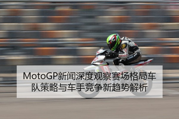 MotoGP新闻深度观察赛场格局车队策略与车手竞争新趋势解析
