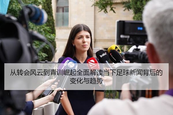 从转会风云到青训崛起全面解读当下足球新闻背后的变化与趋势