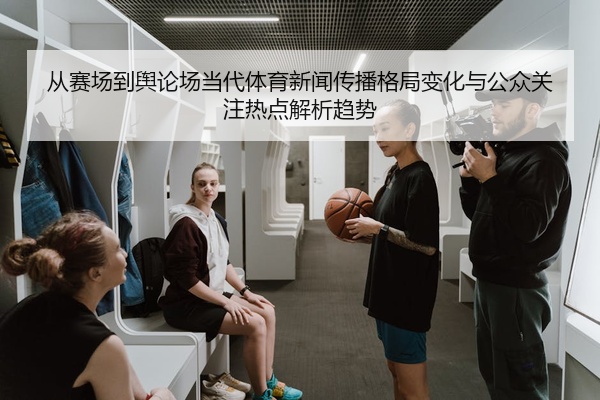 从赛场到舆论场当代体育新闻传播格局变化与公众关注热点解析趋势