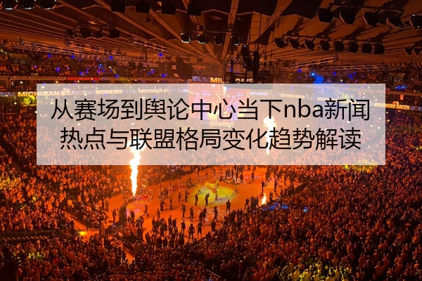 从赛场到舆论中心当下nba新闻热点与联盟格局变化趋势解读