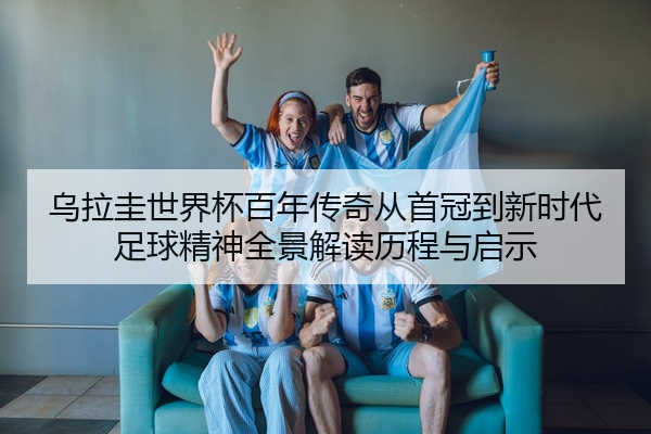 乌拉圭世界杯百年传奇从首冠到新时代足球精神全景解读历程与启示