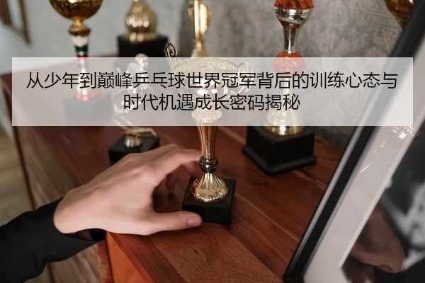 从少年到巅峰乒乓球世界冠军背后的训练心态与时代机遇成长密码揭秘