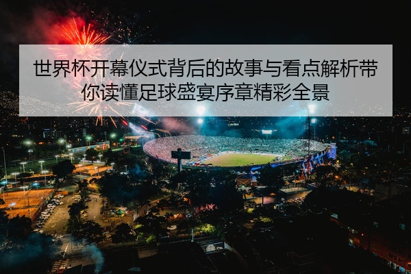 世界杯开幕仪式背后的故事与看点解析带你读懂足球盛宴序章精彩全景