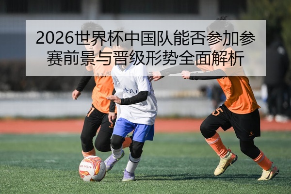 2026世界杯中国队能否参加参赛前景与晋级形势全面解析