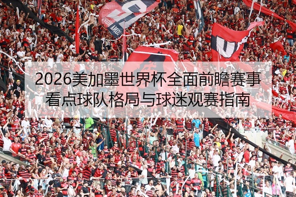2026美加墨世界杯全面前瞻赛事看点球队格局与球迷观赛指南