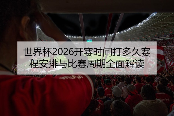 世界杯2026开赛时间打多久赛程安排与比赛周期全面解读