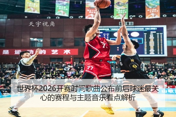 世界杯2026开赛时间歌曲公布前后球迷最关心的赛程与主题音乐看点解析