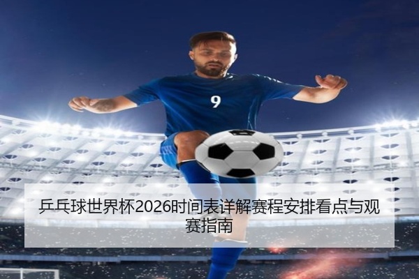 乒乓球世界杯2026时间表详解赛程安排看点与观赛指南