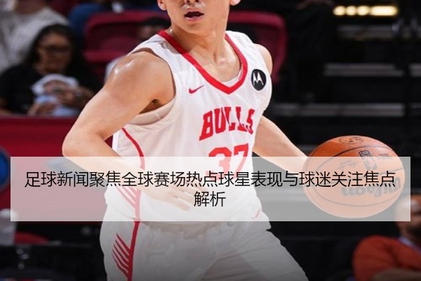 足球新闻聚焦全球赛场热点球星表现与球迷关注焦点解析