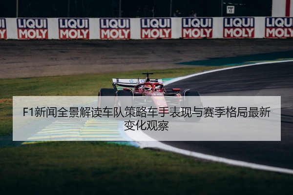 F1新闻全景解读车队策略车手表现与赛季格局最新变化观察