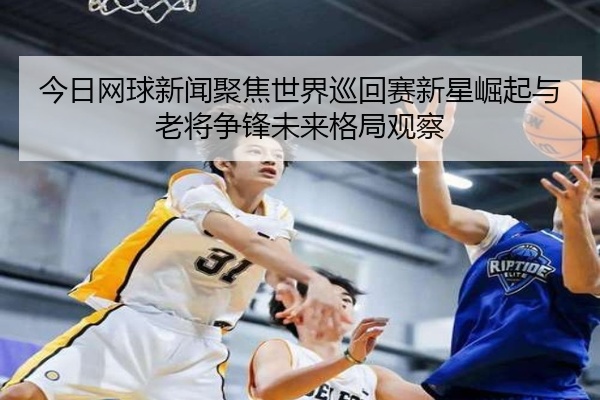 今日网球新闻聚焦世界巡回赛新星崛起与老将争锋未来格局观察