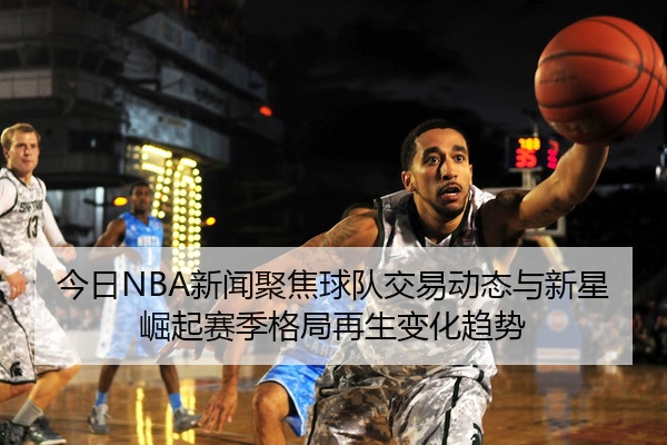 今日NBA新闻聚焦球队交易动态与新星崛起赛季格局再生变化趋势