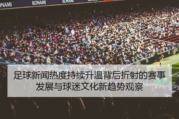 足球新闻热度持续升温背后折射的赛事发展与球迷文化新趋势观察