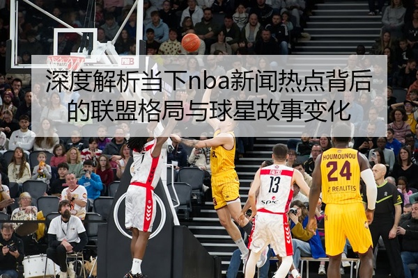 深度解析当下nba新闻热点背后的联盟格局与球星故事变化