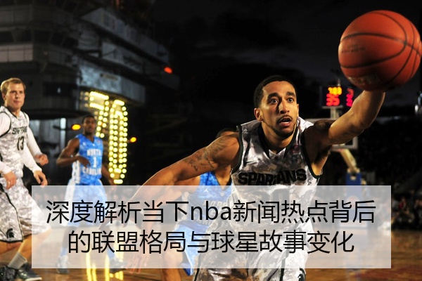 深度解析当下nba新闻热点背后的联盟格局与球星故事变化