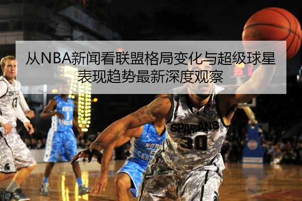 从NBA新闻看联盟格局变化与超级球星表现趋势最新深度观察