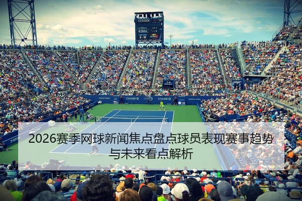 2026赛季网球新闻焦点盘点球员表现赛事趋势与未来看点解析