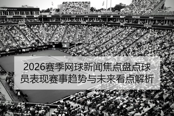 2026赛季网球新闻焦点盘点球员表现赛事趋势与未来看点解析