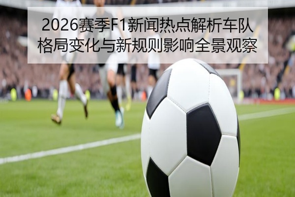 2026赛季F1新闻热点解析车队格局变化与新规则影响全景观察