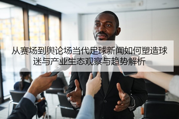 从赛场到舆论场当代足球新闻如何塑造球迷与产业生态观察与趋势解析