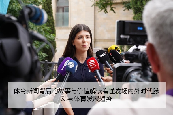 体育新闻背后的故事与价值解读看懂赛场内外时代脉动与体育发展趋势