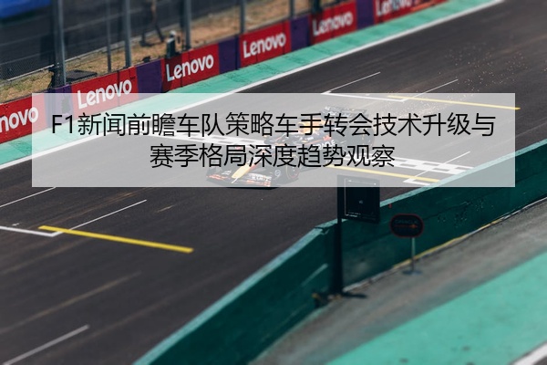 F1新闻前瞻车队策略车手转会技术升级与赛季格局深度趋势观察