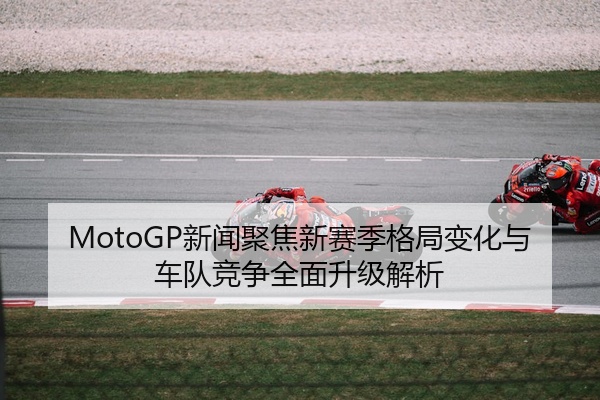 MotoGP新闻聚焦新赛季格局变化与车队竞争全面升级解析