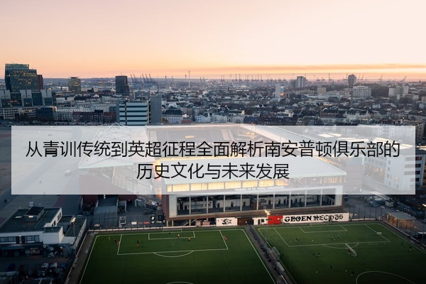 从青训传统到英超征程全面解析南安普顿俱乐部的历史文化与未来发展