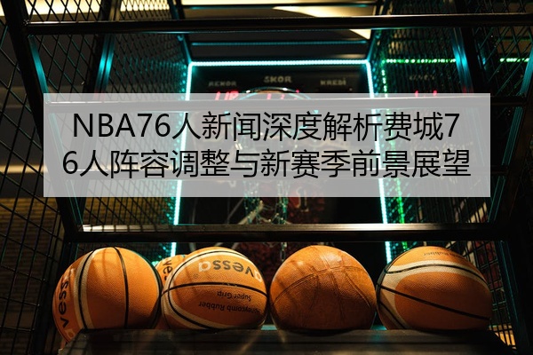 NBA76人新闻深度解析费城76人阵容调整与新赛季前景展望