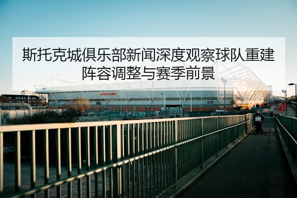 斯托克城俱乐部新闻深度观察球队重建阵容调整与赛季前景
