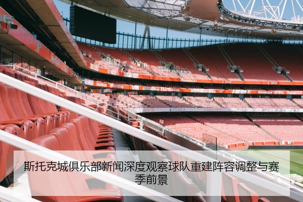 斯托克城俱乐部新闻深度观察球队重建阵容调整与赛季前景