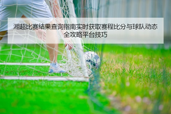 湘超比赛结果查询指南实时获取赛程比分与球队动态全攻略平台技巧